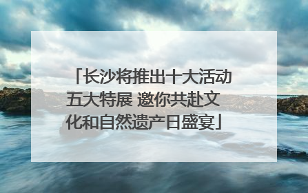 长沙将推出十大活动五大特展 邀你共赴文化和自然遗产日盛宴