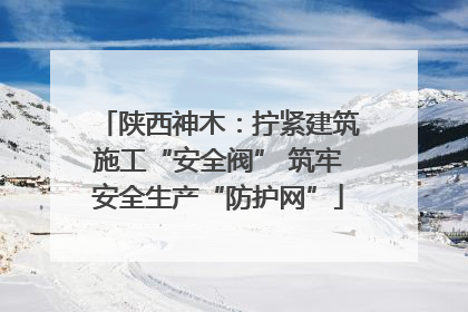 陕西神木：拧紧建筑施工“安全阀” 筑牢安全生产“防护网”