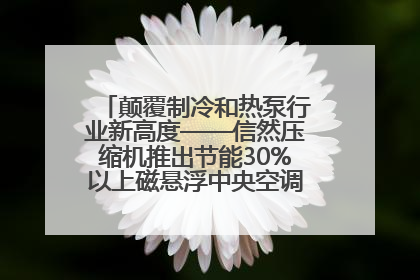 颠覆制冷和热泵行业新高度——信然压缩机推出节能30%以上磁悬浮中央空调和磁悬浮热泵