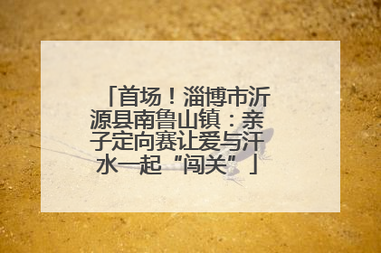 首场！淄博市沂源县南鲁山镇：亲子定向赛让爱与汗水一起“闯关”