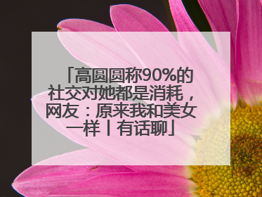 高圆圆称90%的社交对她都是消耗，网友：原来我和美女一样丨有话聊