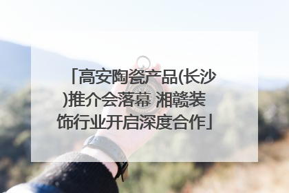 高安陶瓷产品(长沙)推介会落幕 湘赣装饰行业开启深度合作