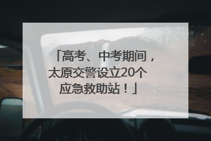 高考、中考期间，太原交警设立20个应急救助站！