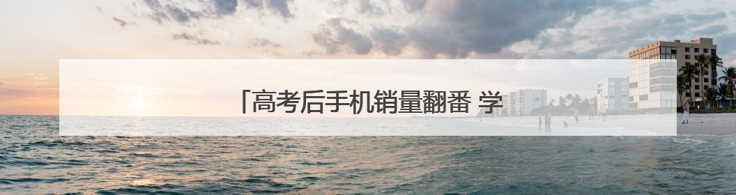 高考后手机销量翻番 学生选购更重“性价比”