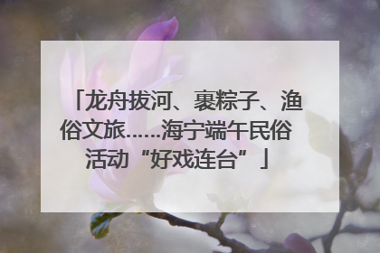 龙舟拔河、裹粽子、渔俗文旅……海宁端午民俗活动“好戏连台”