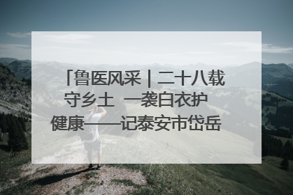 鲁医风采｜二十八载守乡土  一袭白衣护健康——记泰安市岱岳区满庄镇卫生院院长、主任医师张宝喜