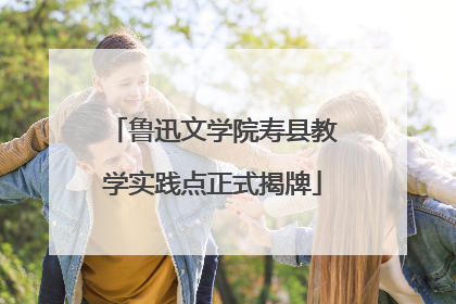 鲁迅文学院寿县教学实践点正式揭牌