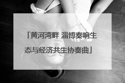 黄河湾畔 淄博奏响生态与经济共生协奏曲