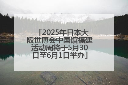 2025年日本大阪世博会中国馆福建活动周将于5月30日至6月1日举办