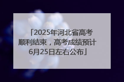 2025年河北省高考顺利结束，高考成绩预计6月25日左右公布