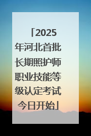 2025年河北首批长期照护师职业技能等级认定考试今日开始