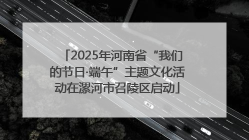 2025年河南省“我们的节日·端午”主题文化活动在漯河市召陵区启动