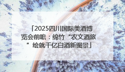 2025四川国际美酒博览会前瞻：绵竹“农文酒旅”绘就千亿白酒新图景