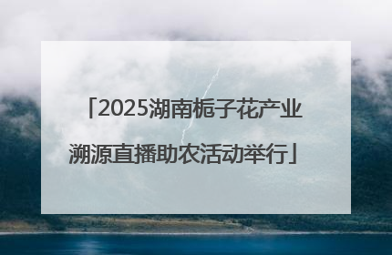 2025湖南栀子花产业溯源直播助农活动举行