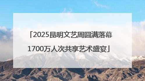2025昆明文艺周圆满落幕 1700万人次共享艺术盛宴
