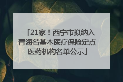 21家！西宁市拟纳入青海省基本医疗保险定点医药机构名单公示