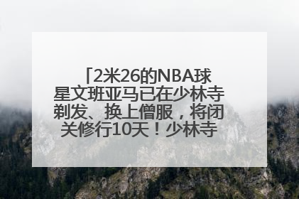 2米26的NBA球星文班亚马已在少林寺剃发、换上僧服，将闭关修行10天！少林寺回应：人在寺里