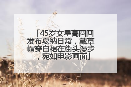 45岁女星高圆圆发布戛纳日常，戴草帽穿白裙在街头漫步，宛如电影画面