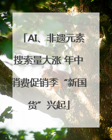 AI、非遗元素搜索量大涨 年中消费促销季“新国货”兴起